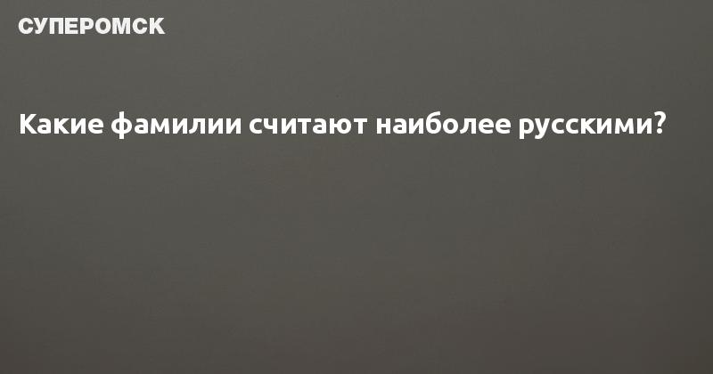 Какие фамилии считают наиболее русскими? — СуперОмск